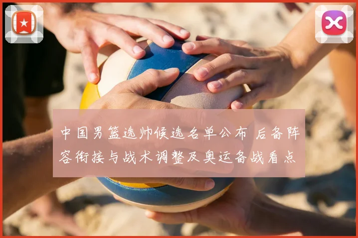 中国男篮选帅候选名单公布 后备阵容衔接与战术调整及奥运备战看点