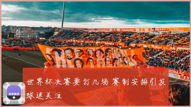 世界杯决赛要打几场 赛制安排引发球迷关注
