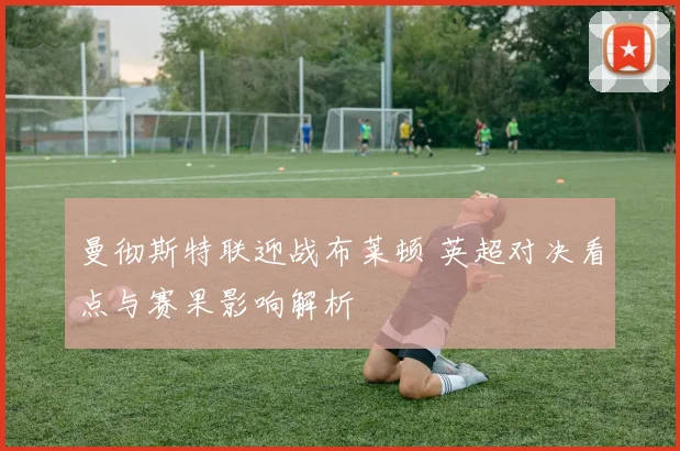 曼彻斯特联迎战布莱顿 英超对决看点与赛果影响解析