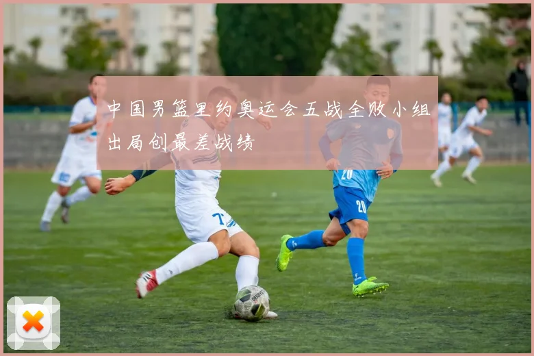 中国男篮里约奥运会五战全败小组出局创最差战绩
