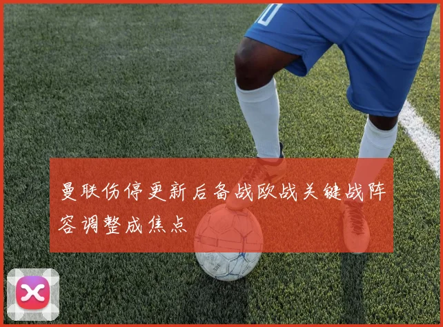 曼联伤停更新后备战欧战关键战阵容调整成焦点
