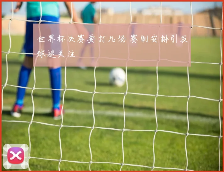 世界杯决赛要打几场 赛制安排引发球迷关注