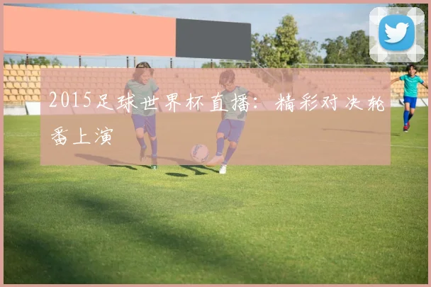 2015足球世界杯直播：精彩对决轮番上演