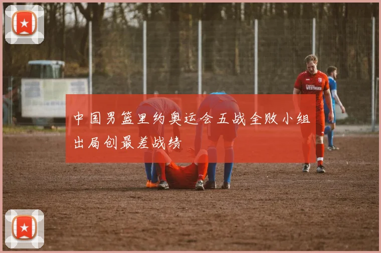 中国男篮里约奥运会五战全败小组出局创最差战绩