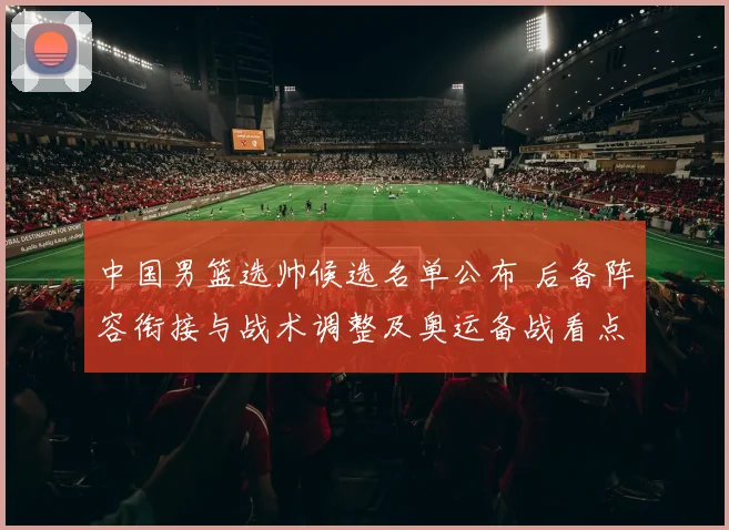 中国男篮选帅候选名单公布 后备阵容衔接与战术调整及奥运备战看点