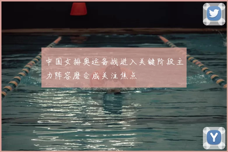 中国女排奥运备战进入关键阶段主力阵容磨合成关注焦点