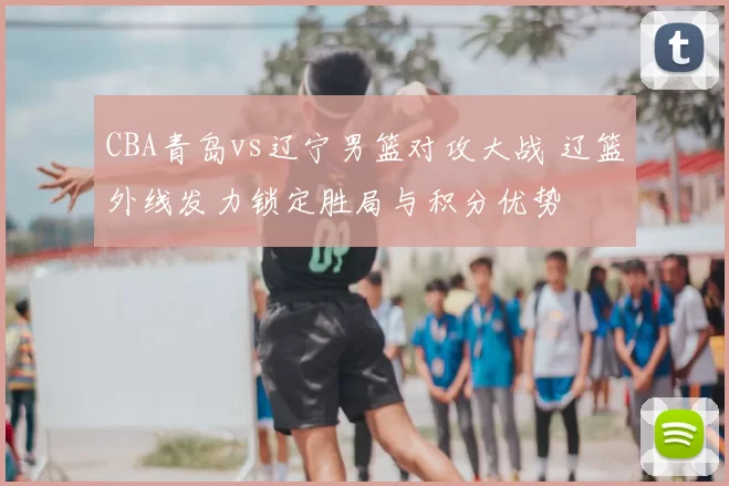 CBA青岛vs辽宁男篮对攻大战 辽篮外线发力锁定胜局与积分优势