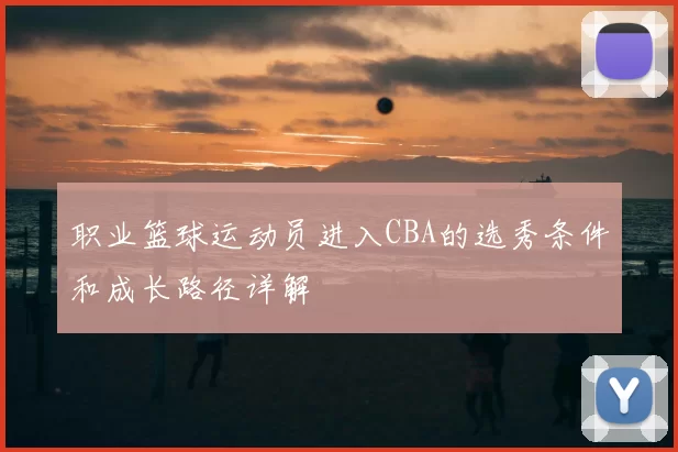 职业篮球运动员进入CBA的选秀条件和成长路径详解