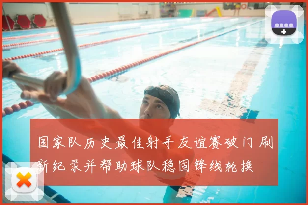 国家队历史最佳射手友谊赛破门 刷新纪录并帮助球队稳固锋线轮换