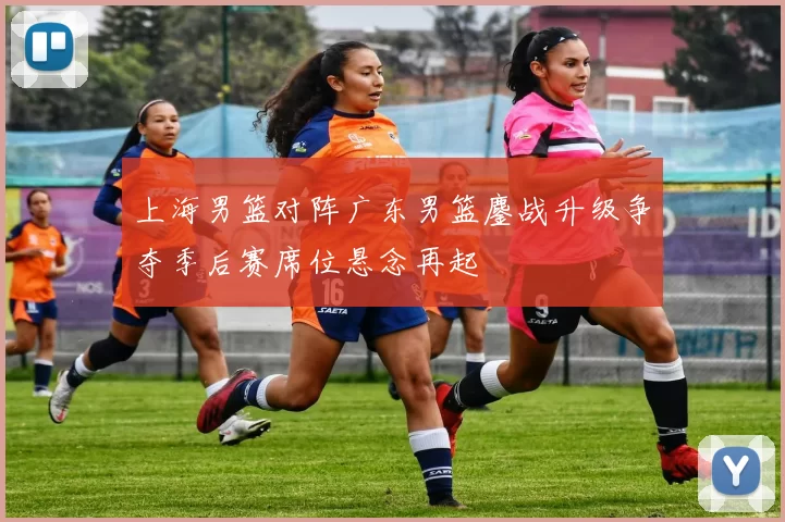 上海男篮对阵广东男篮鏖战升级争夺季后赛席位悬念再起