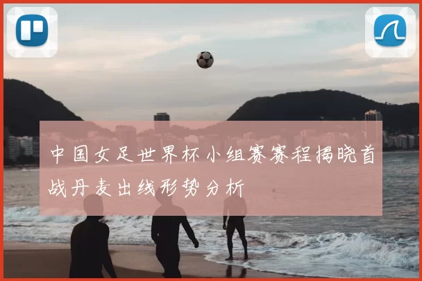 中国女足世界杯小组赛赛程揭晓首战丹麦出线形势分析
