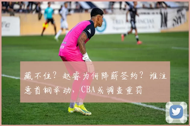 藏不住？赵睿为何降薪签约？谁注意首钢举动，CBA或调查重罚