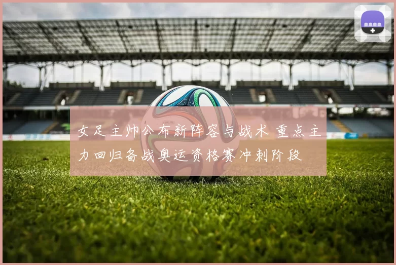 女足主帅公布新阵容与战术 重点主力回归备战奥运资格赛冲刺阶段