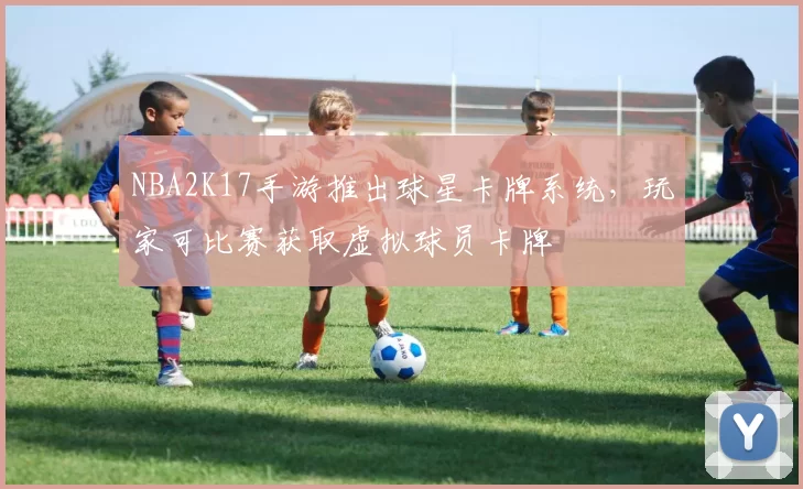 NBA2K17手游推出球星卡牌系统，玩家可比赛获取虚拟球员卡牌