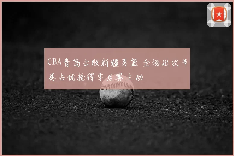 CBA青岛击败新疆男篮 全场进攻节奏占优抢得季后赛主动