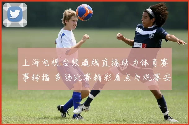 上海电视台频道线直播助力体育赛事转播 多场比赛精彩看点与观赛安排同步上线
