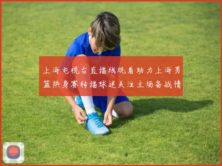 上海电视台直播线观看助力上海男篮热身赛转播球迷关注主场备战情况