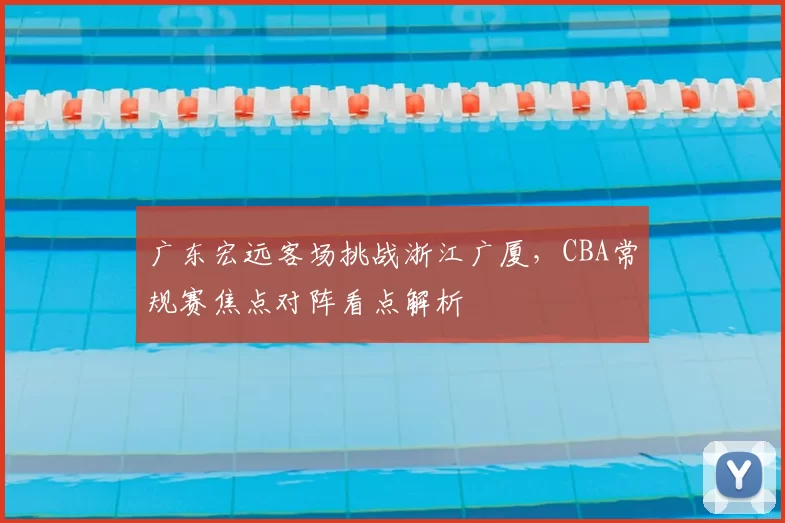 广东宏远客场挑战浙江广厦，CBA常规赛焦点对阵看点解析
