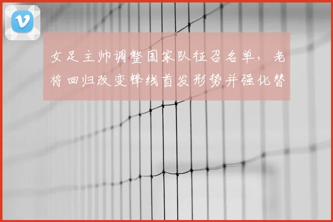 女足主帅调整国家队征召名单，老将回归改变锋线首发形势并强化替补深度