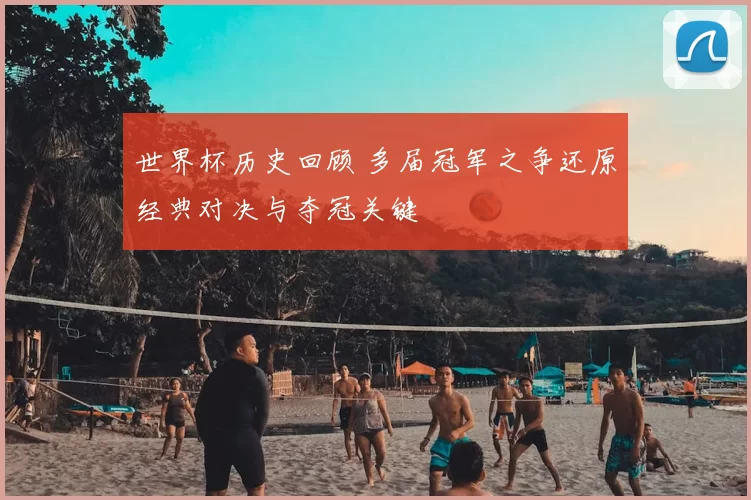 世界杯历史回顾 多届冠军之争还原经典对决与夺冠关键