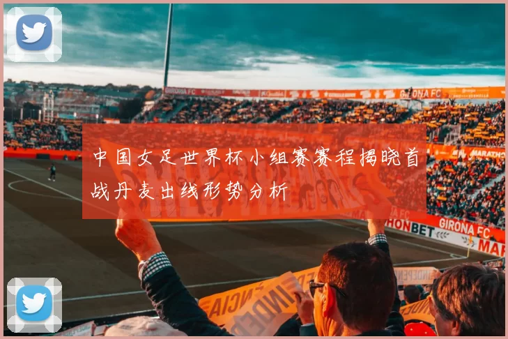 中国女足世界杯小组赛赛程揭晓首战丹麦出线形势分析