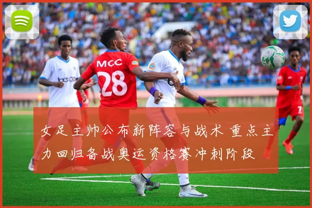 女足主帅公布新阵容与战术 重点主力回归备战奥运资格赛冲刺阶段