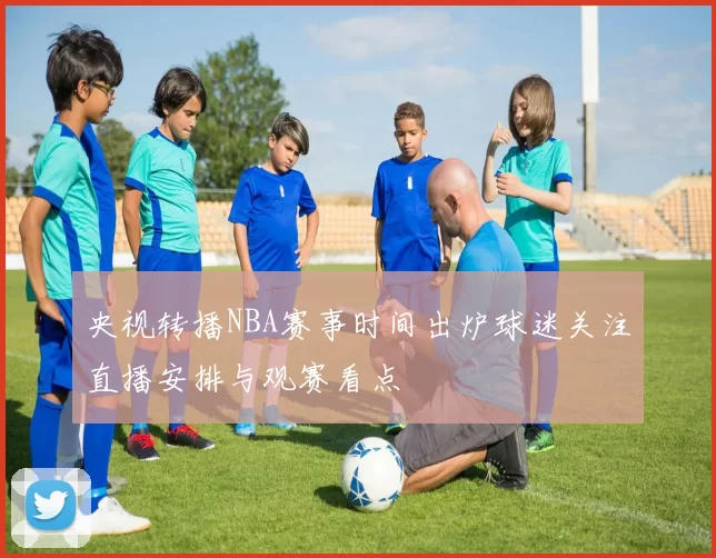 央视转播NBA赛事时间出炉球迷关注直播安排与观赛看点