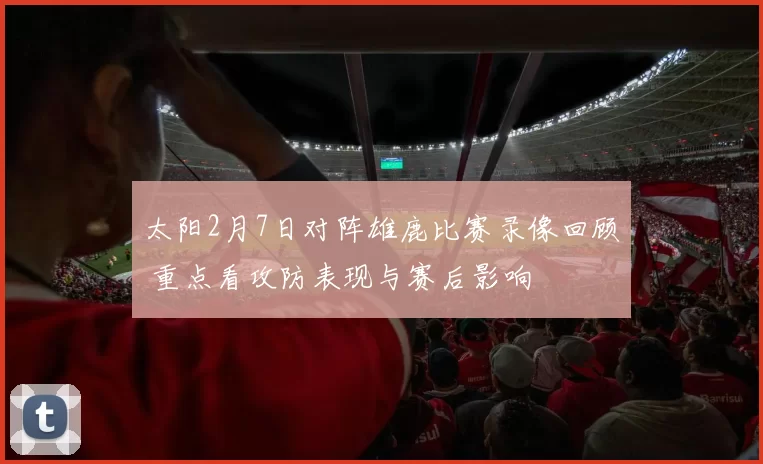 太阳2月7日对阵雄鹿比赛录像回顾 重点看攻防表现与赛后影响