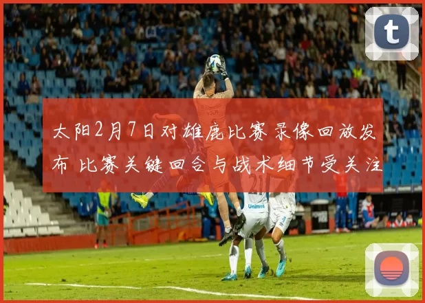 太阳2月7日对雄鹿比赛录像回放发布 比赛关键回合与战术细节受关注