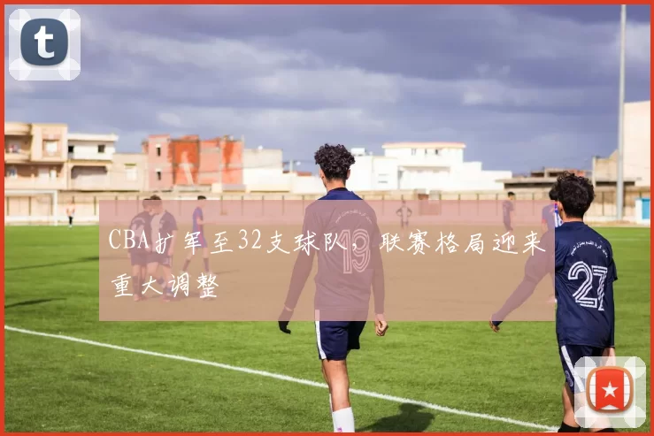 CBA扩军至32支球队，联赛格局迎来重大调整