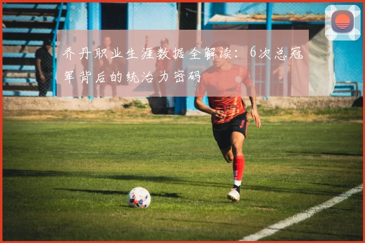 乔丹职业生涯数据全解读：6次总冠军背后的统治力密码