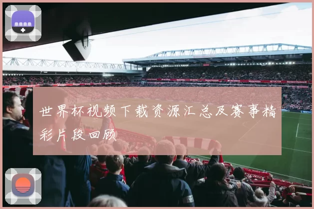 世界杯视频下载资源汇总及赛事精彩片段回顾
