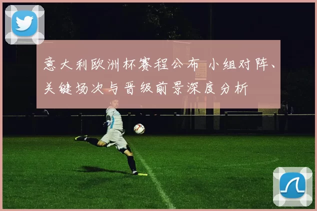 意大利欧洲杯赛程公布 小组对阵、关键场次与晋级前景深度分析