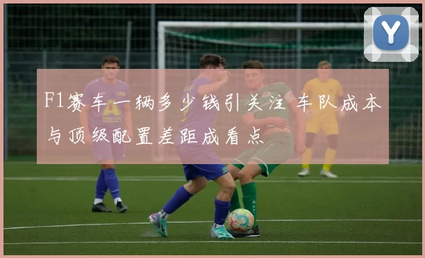 F1赛车一辆多少钱引关注 车队成本与顶级配置差距成看点