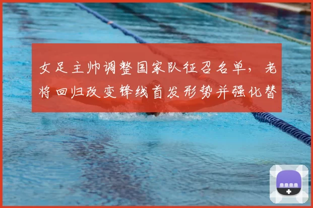 女足主帅调整国家队征召名单，老将回归改变锋线首发形势并强化替补深度