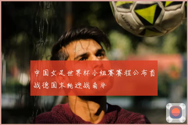 中国女足世界杯小组赛赛程公布首战德国末轮迎战南非