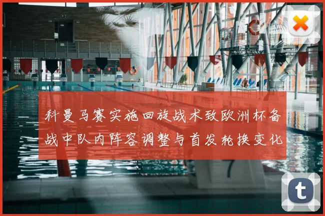 科曼马赛实施回旋战术致欧洲杯备战中队内阵容调整与首发轮换变化
