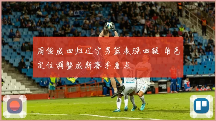 周俊成回归辽宁男篮表现回暖 角色定位调整成新赛季看点