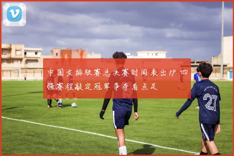 中国女排联赛总决赛时间表出炉 四强赛程敲定冠军争夺看点足