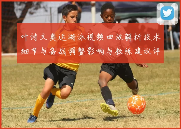 叶诗文奥运游泳视频回放解析技术细节与备战调整影响与教练建议评估