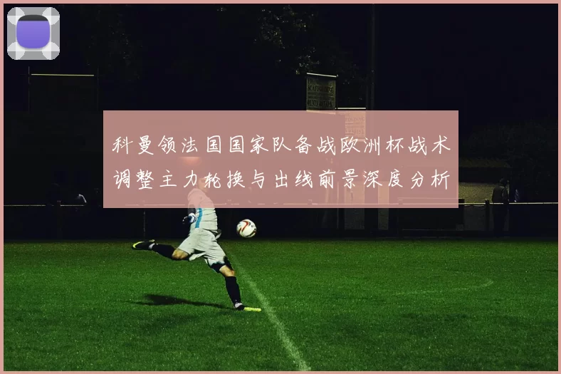 科曼领法国国家队备战欧洲杯战术调整主力轮换与出线前景深度分析
