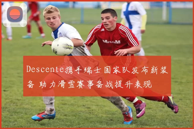 Descente携手瑞士国家队发布新装备 助力滑雪赛事备战提升表现