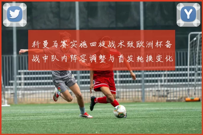 科曼马赛实施回旋战术致欧洲杯备战中队内阵容调整与首发轮换变化