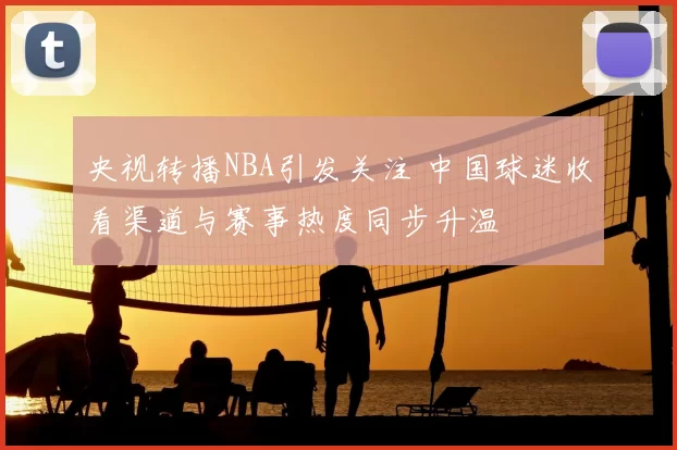 央视转播NBA引发关注 中国球迷收看渠道与赛事热度同步升温