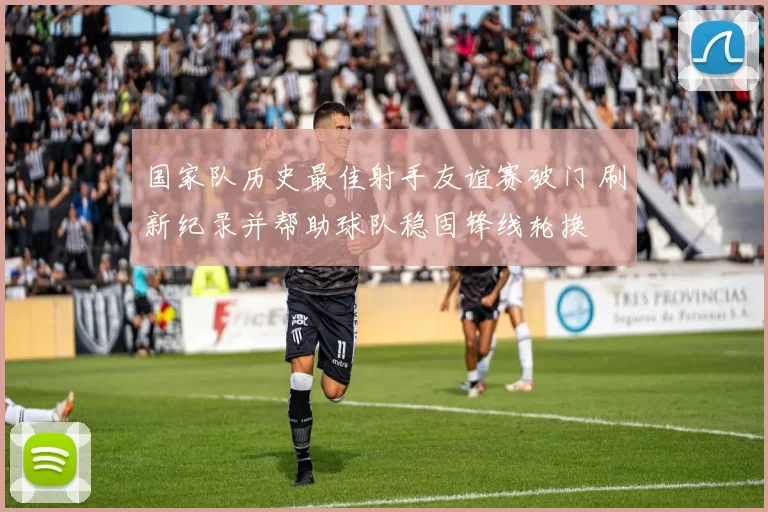 国家队历史最佳射手友谊赛破门 刷新纪录并帮助球队稳固锋线轮换