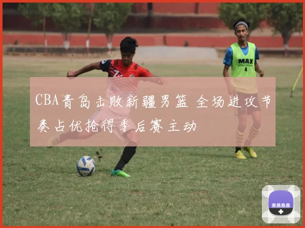 CBA青岛击败新疆男篮 全场进攻节奏占优抢得季后赛主动