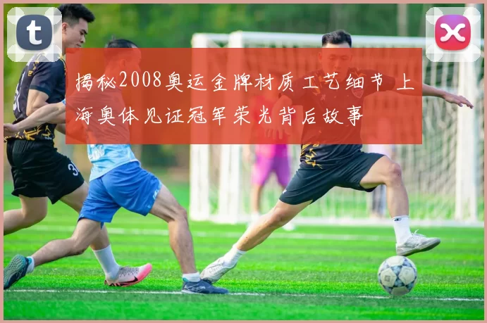 揭秘2008奥运金牌材质工艺细节 上海奥体见证冠军荣光背后故事