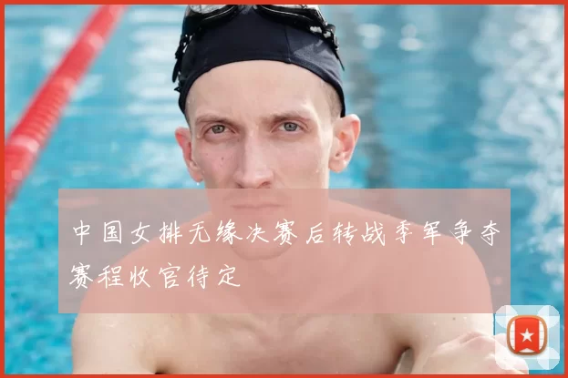 中国女排无缘决赛后转战季军争夺赛程收官待定