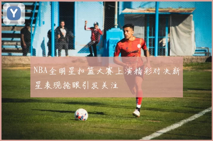NBA全明星扣篮大赛上演精彩对决新星表现抢眼引发关注